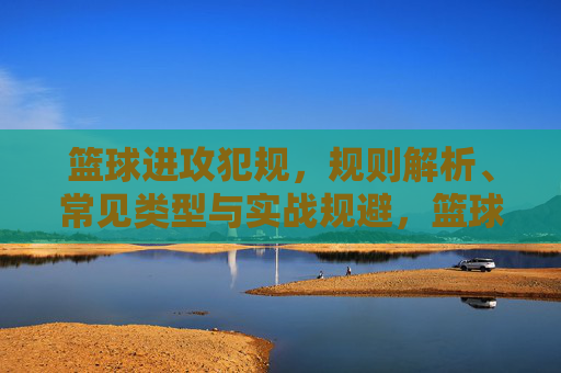 篮球进攻犯规，规则解析、常见类型与实战规避，篮球进攻犯规，规则解析、常见类型与实战规避