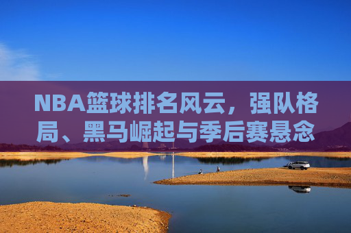 NBA篮球排名风云，强队格局、黑马崛起与季后赛悬念，NBA排名风云，强队格局重塑，黑马崛起引爆季后赛悬念