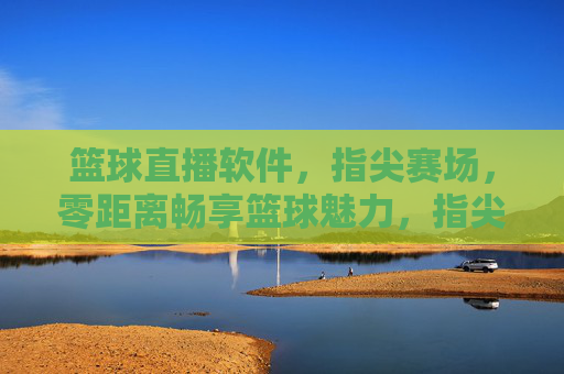 篮球直播软件，指尖赛场，零距离畅享篮球魅力，指尖赛场，零距离畅享篮球魅力