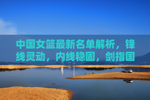 中国女篮最新名单解析，锋线灵动，内线稳固，剑指国际赛场，中国女篮最新名单解析，锋线灵动内线稳固，剑指国际赛场