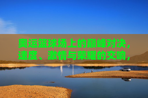 奥运篮球场上的巅峰对决，速度、激情与荣耀的交响，奥运篮球巅峰对决，速度激情与荣耀的交响