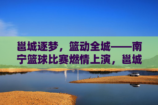 邕城逐梦，篮动全城——南宁篮球比赛燃情上演，邕城逐梦，篮动全城