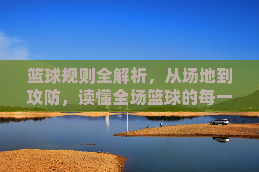 篮球规则全解析，从场地到攻防，读懂全场篮球的每一秒，篮球规则全解，从场地到攻防，读懂全场每一秒