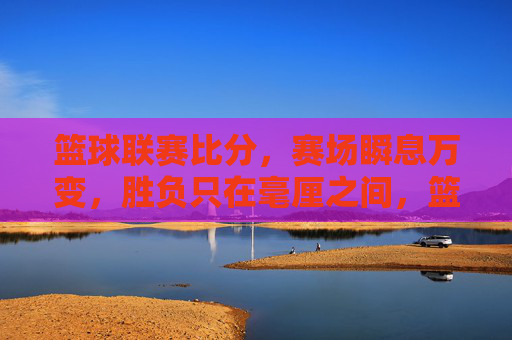 篮球联赛比分，赛场瞬息万变，胜负只在毫厘之间，篮球联赛比分，瞬息变，胜负毫厘间