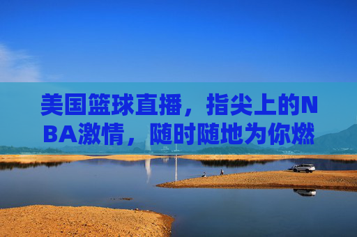 美国篮球直播，指尖上的NBA激情，随时随地为你燃爆赛场，指尖NBA直播，随时随地燃爆赛场