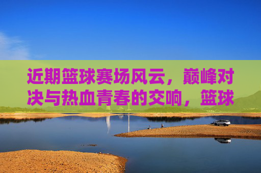 近期篮球赛场风云，巅峰对决与热血青春的交响，篮球赛场风云，巅峰对决与热血青春交响