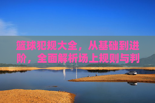 篮球犯规大全，从基础到进阶，全面解析场上规则与判罚，篮球犯规大全，从基础到进阶的规则与判罚指南