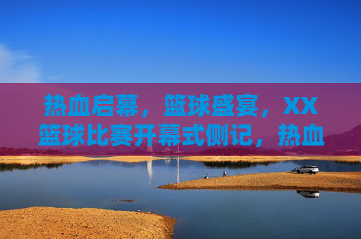 热血启幕，篮球盛宴，XX篮球比赛开幕式侧记，热血启幕篮球盛宴 XX篮球比赛开幕式侧记