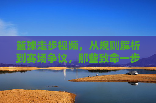 篮球走步视频，从规则解析到赛场争议，那些致命一步如何改变比赛？篮球走步视频，从规则解析到赛场争议，致命一步如何改变比赛？