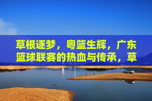 草根逐梦，粤篮生辉，广东篮球联赛的热血与传承，草根逐梦粤篮生辉，广东篮球联赛的热血传承