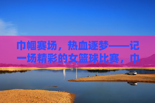 巾帼赛场，热血逐梦——记一场精彩的女篮球比赛，巾帼热血，逐梦赛场