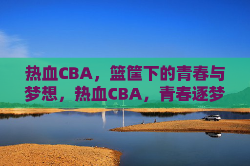 热血CBA，篮筐下的青春与梦想，热血CBA，青春逐梦在篮筐下