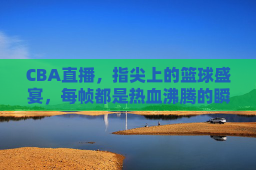 CBA直播，指尖上的篮球盛宴，每帧都是热血沸腾的瞬间，CBA直播，指尖篮球盛宴，帧帧热血