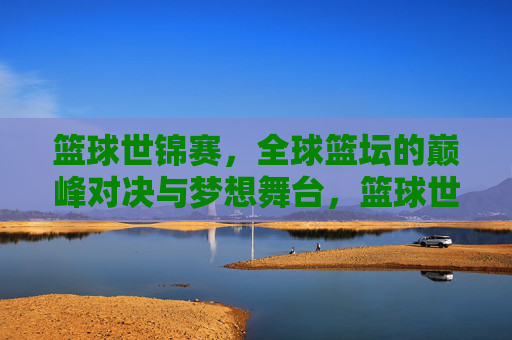 篮球世锦赛，全球篮坛的巅峰对决与梦想舞台，篮球世锦赛，全球巅峰对决与梦想舞台