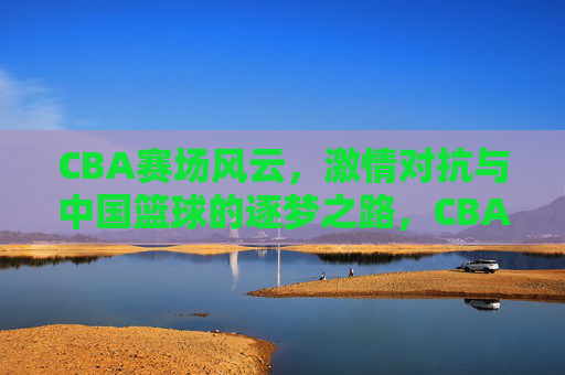 CBA赛场风云，激情对抗与中国篮球的逐梦之路，CBA赛场风云，激情对抗与中国篮球逐梦之路