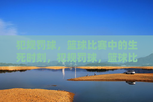 犯规罚球，篮球比赛中的生死时刻，犯规罚球，篮球比赛的生死时刻