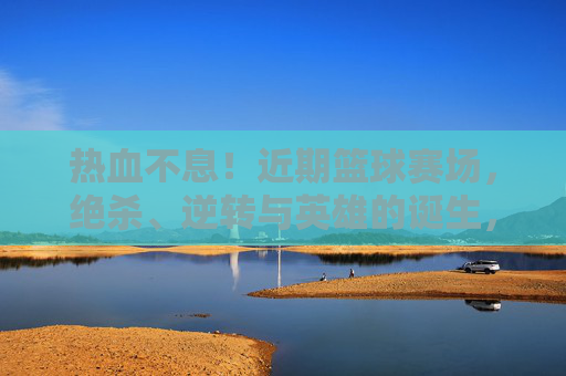 热血不息！近期篮球赛场，绝杀、逆转与英雄的诞生，热血不息！篮球赛场绝杀逆转，英雄诞生