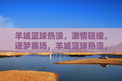 羊城篮球热浪，激情碰撞，逐梦赛场，羊城篮球热浪，逐梦赛场