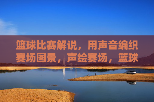 篮球比赛解说，用声音编织赛场图景，声绘赛场，篮球解说的声音织景