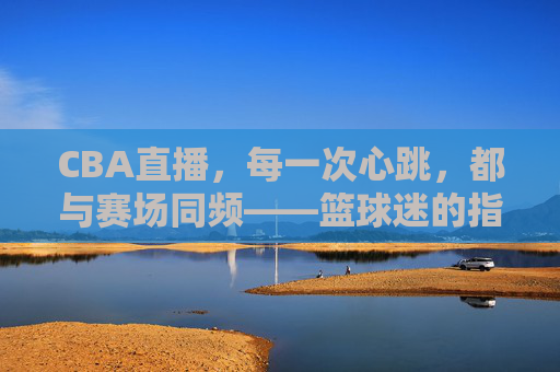 CBA直播，每一次心跳，都与赛场同频——篮球迷的指尖主场，CBA直播，心跳同频，指尖主场