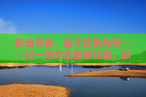 跃动青春，篮不住的光芒——记一场女生篮球比赛，跃动青春，篮不住的女篮光芒