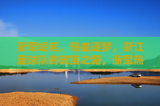 浙军崛起，热血逐梦，浙江篮球队的破茧之路，浙军热血崛起，破茧逐梦之路