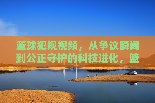 篮球犯规视频，从争议瞬间到公正守护的科技进化，篮球犯规视频的科技进化，从争议瞬间到公正守护