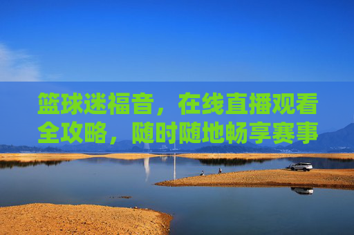 篮球迷福音，在线直播观看全攻略，随时随地畅享赛事激情，篮球迷在线直播全攻略，随时随地畅享赛事激情
