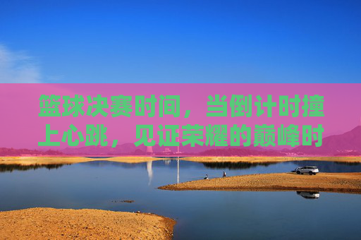 篮球决赛时间，当倒计时撞上心跳，见证荣耀的巅峰时刻，倒计时撞心跳，见证篮球荣耀巅峰