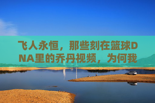 飞人永恒，那些刻在篮球DNA里的乔丹视频，为何我们至今仍在重温，飞人永恒，为何刻在篮球DNA里的乔丹视频，我们至今仍在重温