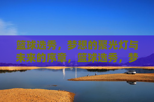 篮球选秀，梦想的聚光灯与未来的序章，篮球选秀，梦想聚光灯，未来序章