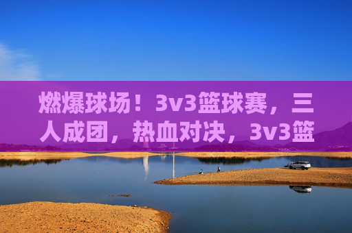 燃爆球场！3v3篮球赛，三人成团，热血对决，3v3篮球赛，三人成团，燃爆对决
