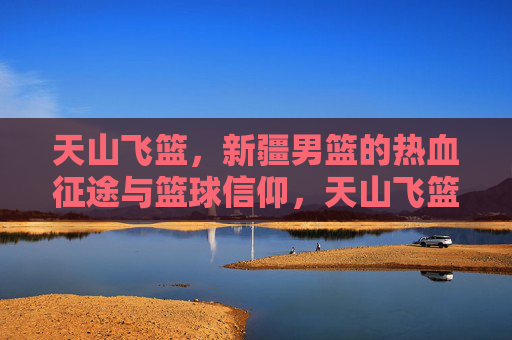 天山飞篮，新疆男篮的热血征途与篮球信仰，天山飞篮，热血征途与篮球信仰