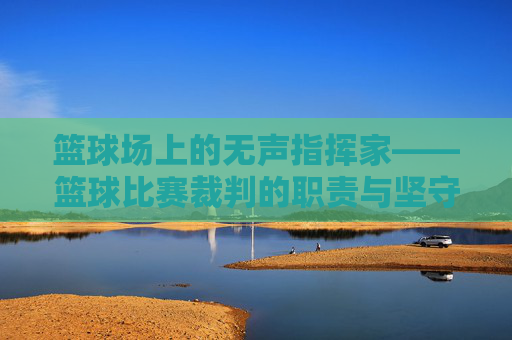 篮球场上的无声指挥家——篮球比赛裁判的职责与坚守，篮球场上的无声指挥家，裁判的职责与坚守