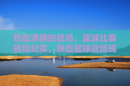 热血沸腾的战场，篮球比赛现场纪实，热血篮球战场现场纪实