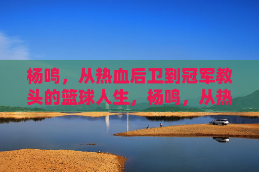 杨鸣，从热血后卫到冠军教头的篮球人生，杨鸣，从热血后卫到冠军教头的篮球人生