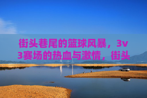 街头巷尾的篮球风暴，3v3赛场的热血与激情，街头3v3篮球风暴，热血与激情的赛场