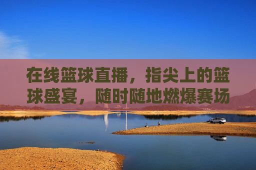 在线篮球直播，指尖上的篮球盛宴，随时随地燃爆赛场，指尖篮球盛宴，随时随地燃爆赛场