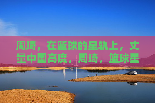 周琦，在篮球的星轨上，丈量中国高度，周琦，篮球星轨丈量中国高度