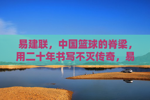 易建联，中国篮球的脊梁，用二十年书写不灭传奇，易建联，中国篮球二十年不灭传奇
