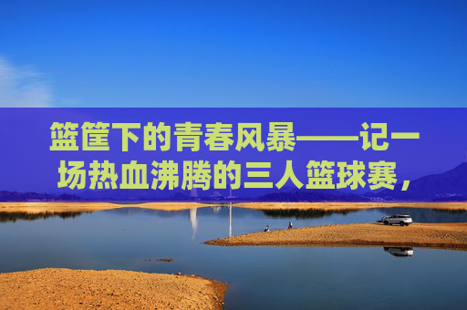 篮筐下的青春风暴——记一场热血沸腾的三人篮球赛，篮筐下的青春风暴——热血三人篮球赛
