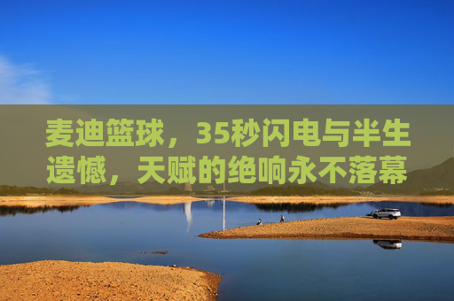 麦迪篮球，35秒闪电与半生遗憾，天赋的绝响永不落幕，麦迪，35秒闪电与半生遗憾，天赋绝响永不落幕