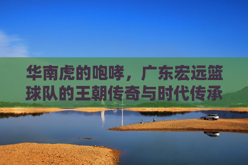 华南虎的咆哮，广东宏远篮球队的王朝传奇与时代传承，华南虎王朝，咆哮中的传奇与传承