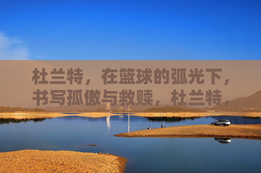杜兰特，在篮球的弧光下，书写孤傲与救赎，杜兰特，弧光下的孤傲与救赎