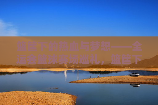 篮筐下的热血与梦想——全运会篮球赛场巡礼，篮筐下的热血与梦想，全运篮球巡礼