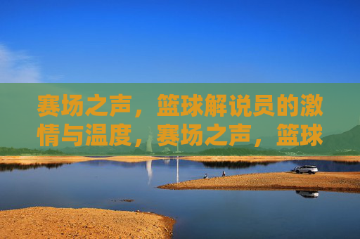 赛场之声，篮球解说员的激情与温度，赛场之声，篮球解说员的激情温度