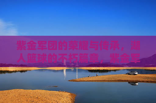 紫金军团的荣耀与传承，湖人篮球的不朽篇章，紫金军团，荣耀与传承的不朽篇章