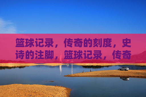 篮球记录，传奇的刻度，史诗的注脚，篮球记录，传奇的刻度，史诗的注脚