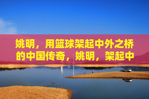 姚明，用篮球架起中外之桥的中国传奇，姚明，架起中外之桥的篮球传奇