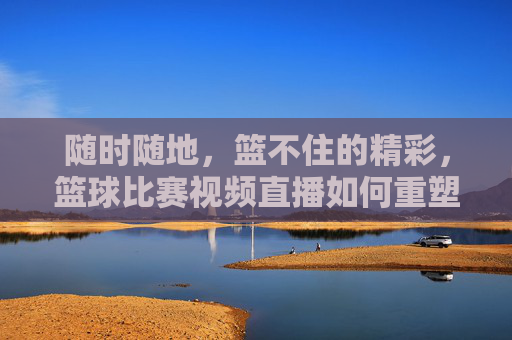 随时随地，篮不住的精彩，篮球比赛视频直播如何重塑观赛体验，随时随地，篮球直播重塑观赛体验